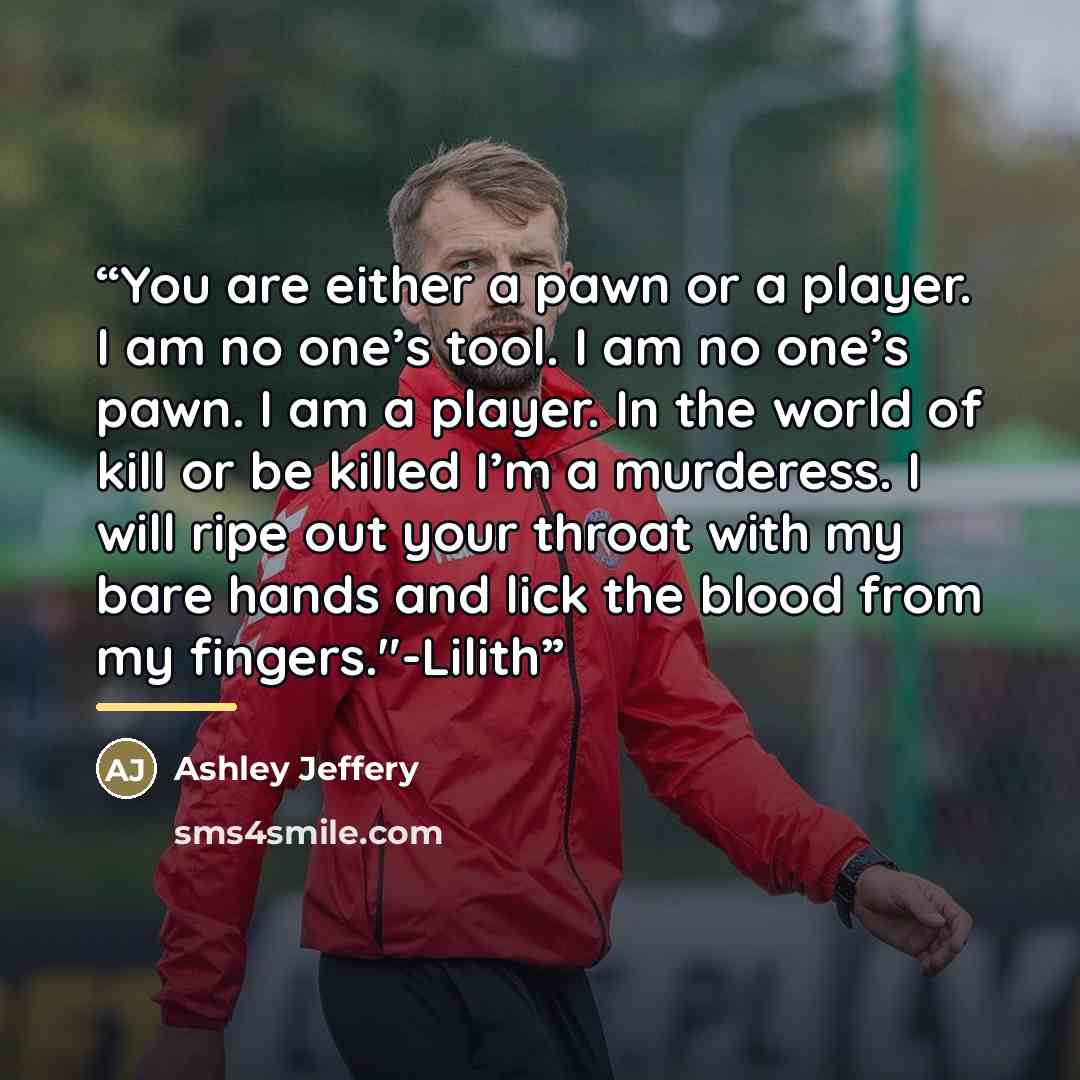 “You are either a pawn or a player. I am no one’s tool. I am no one’s pawn. I am a player. In the world of kill or be killed I’m a murderess. I will ripe out your throat with my bare hands and lick the blood from my fingers."-Lilith” quote by Ashley Jeffery