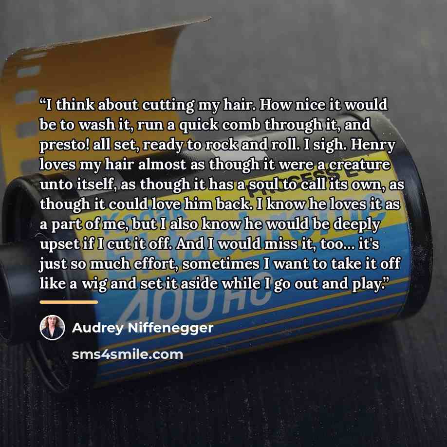“I think about cutting my hair. How nice it would be to wash it, run a quick comb through it, and presto! all set, ready to rock and roll. I sigh. Henry loves my hair almost as though it were a creature unto itself, as though it has a soul to call its own, as though it could love him back. I know…” quote by Audrey Niffenegger