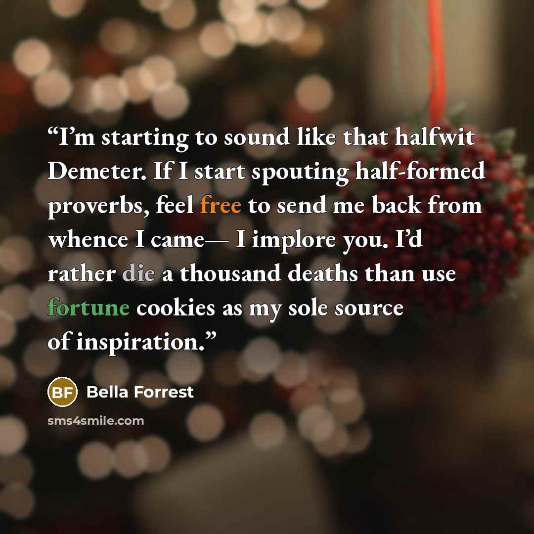 “I’m starting to sound like that halfwit Demeter. If I start spouting half-formed proverbs, feel free to send me back from whence I came— I implore you. I’d rather die a thousand deaths than use fortune cookies as my sole source of inspiration.” quote by Bella Forrest