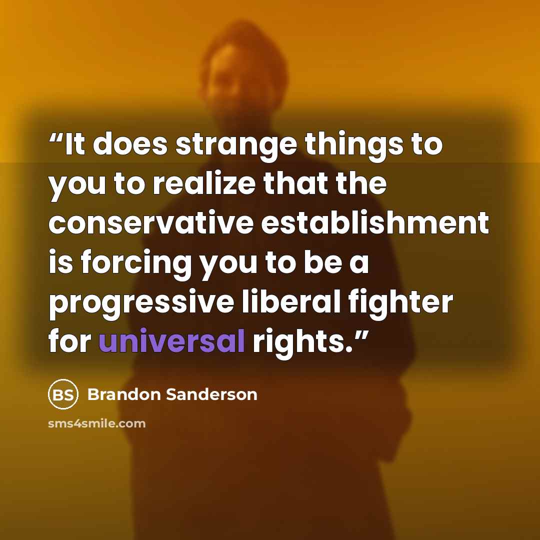 “It does strange things to you to realize that the conservative establishment is forcing you to be a progressive liberal fighter for universal rights.” quote by Brandon Sanderson