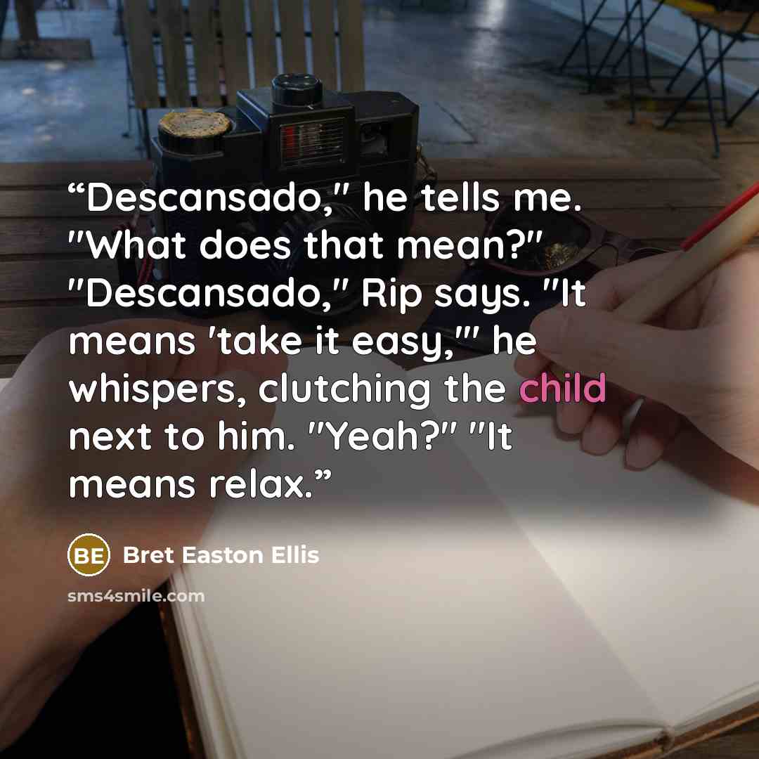 “Descansado," he tells me. "What does that mean?" "Descansado," Rip says. "It means 'take it easy,'" he whispers, clutching the child next to him. "Yeah?" "It means relax.” quote by Bret Easton Ellis