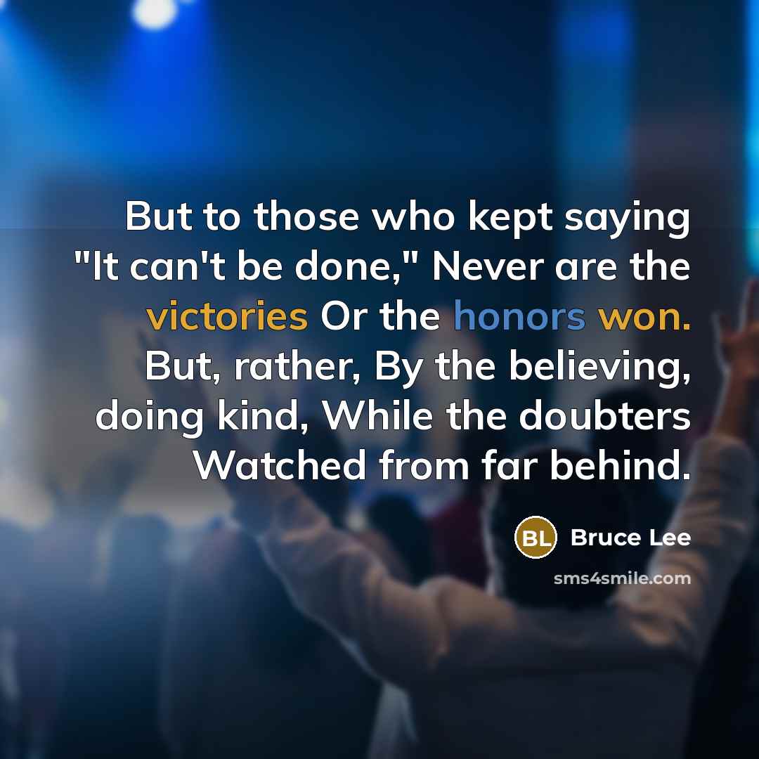“But to those who kept saying "It can't be done," Never are the victories Or the honors won. But, rather, By the believing, doing kind, While the doubters Watched from far behind.” quote by Bruce Lee
