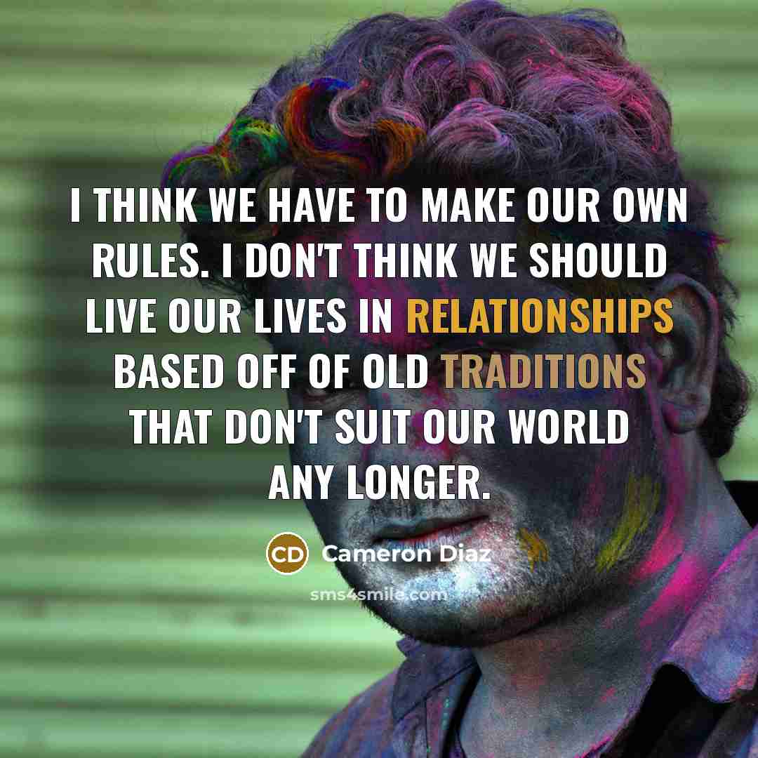 “I think we have to make our own rules. I don't think we should live our lives in relationships based off of old traditions that don't suit our world any longer.” quote by Cameron Diaz