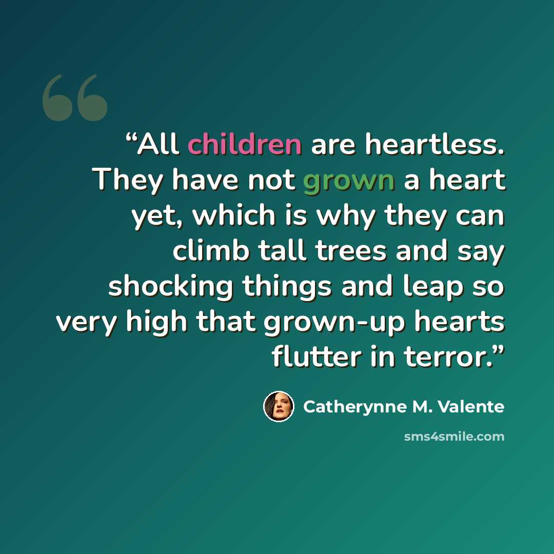 “All children are heartless. They have not grown a heart yet, which is why they can climb tall trees and say shocking things and leap so very high that grown-up hearts flutter in terror.” quote by Catherynne M. Valente