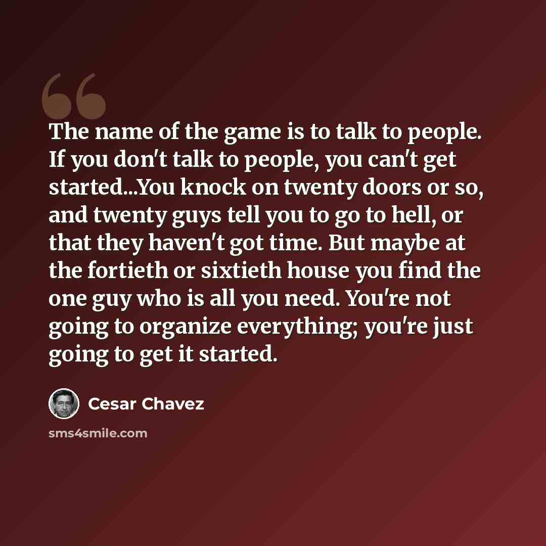 “The name of the game is to talk to people. If you don't talk to people, you can't get started...You knock on twenty doors or so, and twenty guys tell you to go to hell, or that they haven't got time. But maybe at the fortieth or sixtieth house you find the one guy who is all you need. You're not…” quote by Cesar Chavez