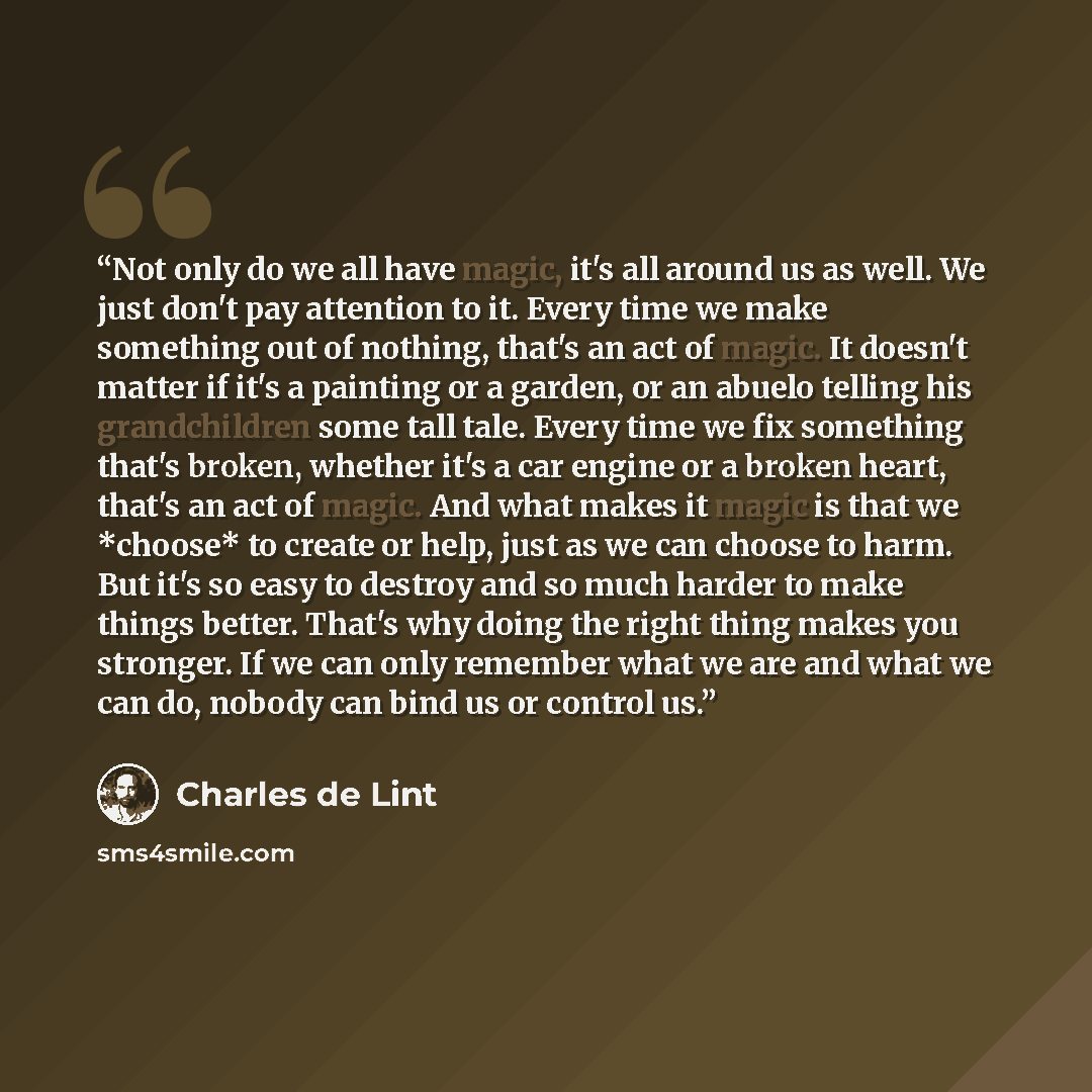 “Not only do we all have magic, it's all around us as well. We just don't pay attention to it. Every time we make something out of nothing, that's an act of magic. It doesn't matter if it's a painting or a garden, or an abuelo telling his grandchildren some tall tale. Every time we fix something…” quote by Charles de Lint