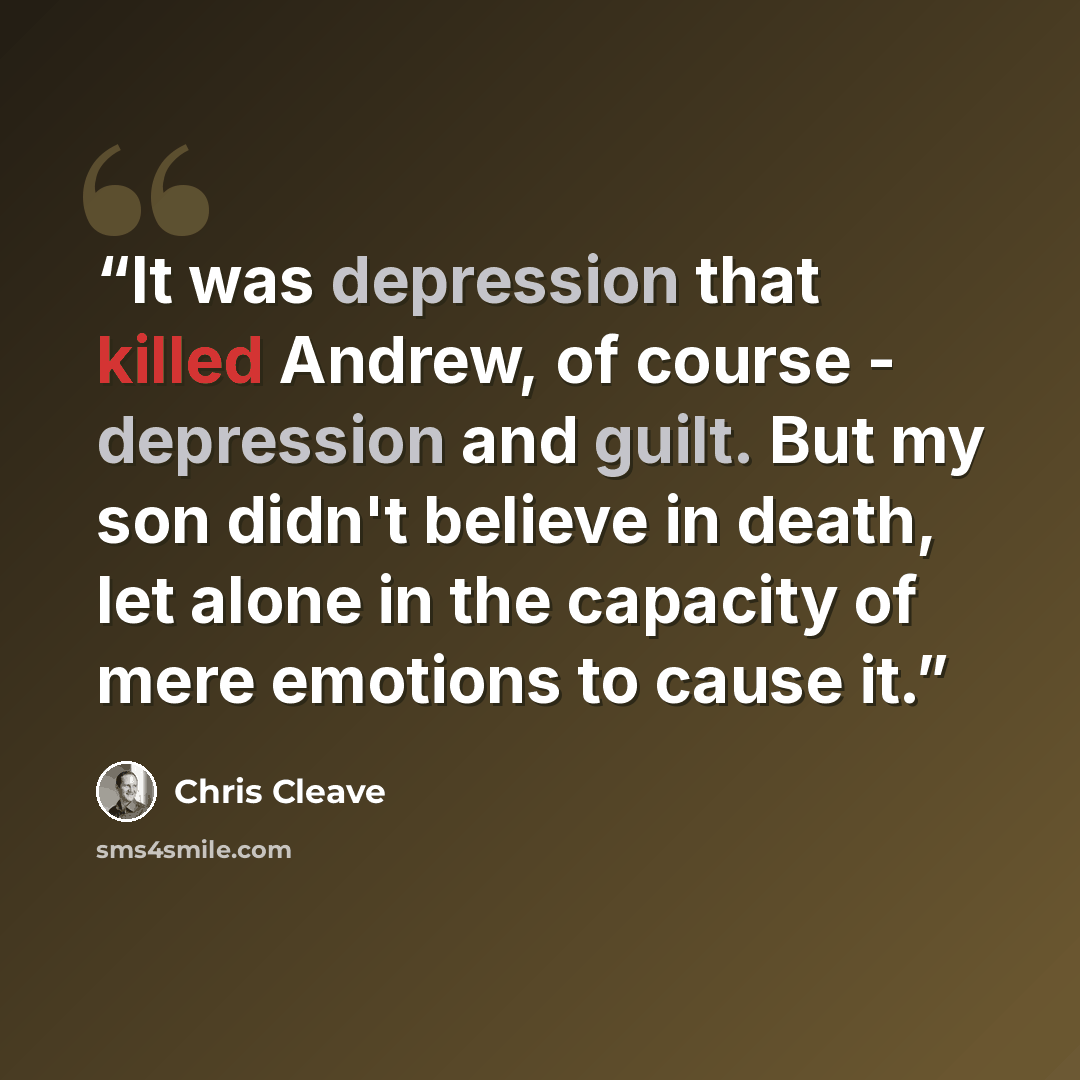 “It was depression that killed Andrew, of course - depression and guilt. But my son didn't believe in death, let alone in the capacity of mere emotions to cause it.” quote by Chris Cleave