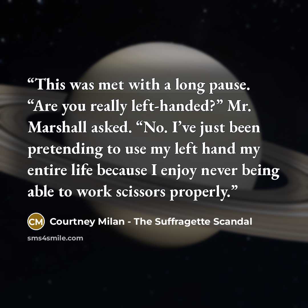“This was met with a long pause. “Are you really left-handed?” Mr. Marshall asked. “No. I’ve just been pretending to use my left hand my entire life because I enjoy never being able to work scissors properly.” quote by Courtney Milan - The Suffragette Scandal