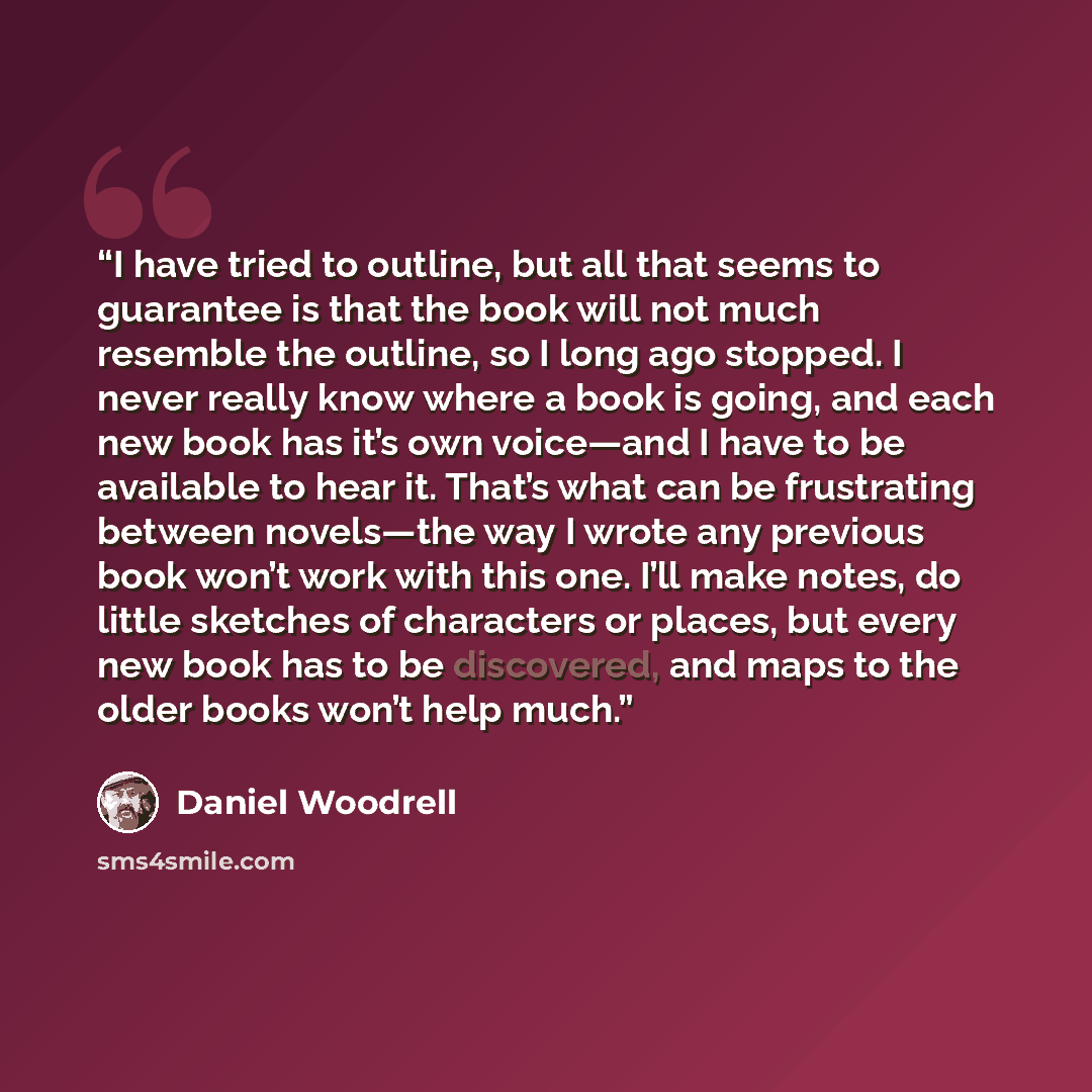 “I have tried to outline, but all that seems to guarantee is that the book will not much resemble the outline, so I long ago stopped. I never really know where a book is going, and each new book has it’s own voice—and I have to be available to hear it. That’s what can be frustrating between…” quote by Daniel Woodrell