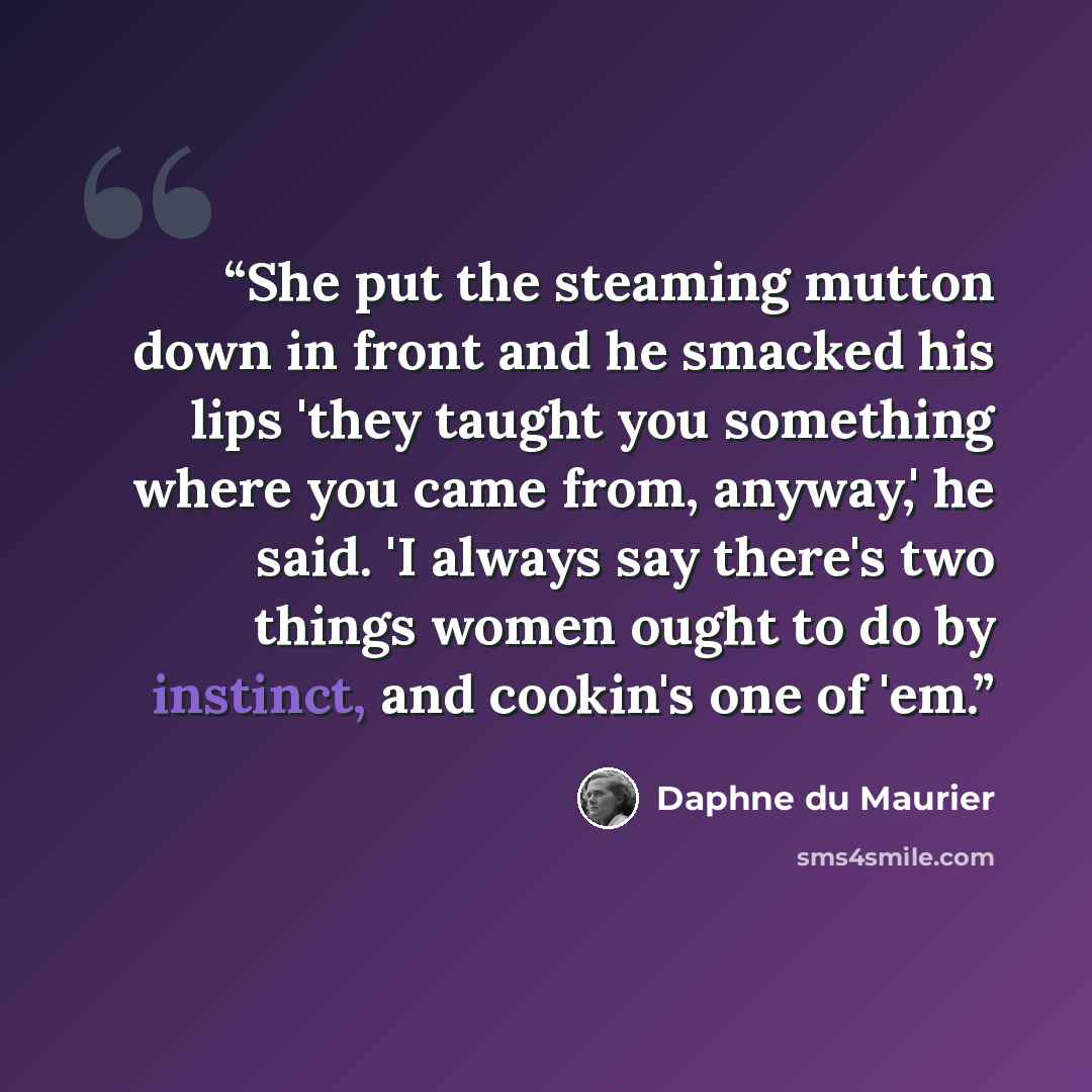 “She put the steaming mutton down in front and he smacked his lips 'they taught you something where you came from, anyway,' he said. 'I always say there's two things women ought to do by instinct, and cookin's one of 'em.” quote by Daphne du Maurier
