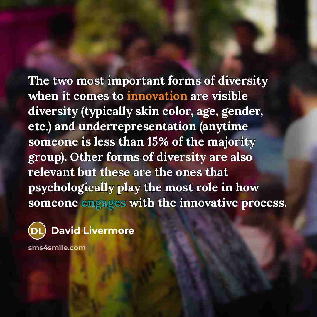 “The two most important forms of diversity when it comes to innovation are visible diversity (typically skin color, age, gender, etc.) and underrepresentation (anytime someone is less than 15% of the majority group). Other forms of diversity are also relevant but these are the ones that…” quote by David Livermore
