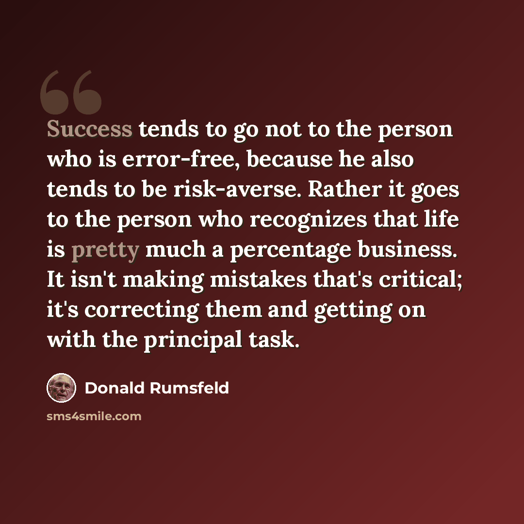 “Success tends to go not to the person who is error-free, because he also tends to be risk-averse. Rather it goes to the person who recognizes that life is pretty much a percentage business. It isn't making mistakes that's critical; it's correcting them and getting on with the principal task.” quote by Donald Rumsfeld