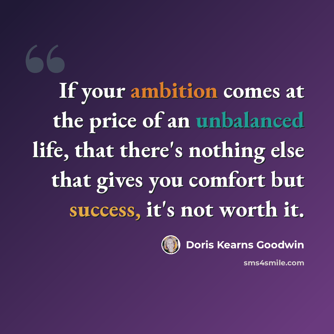 “If your ambition comes at the price of an unbalanced life, that there's nothing else that gives you comfort but success, it's not worth it.” quote by Doris Kearns Goodwin