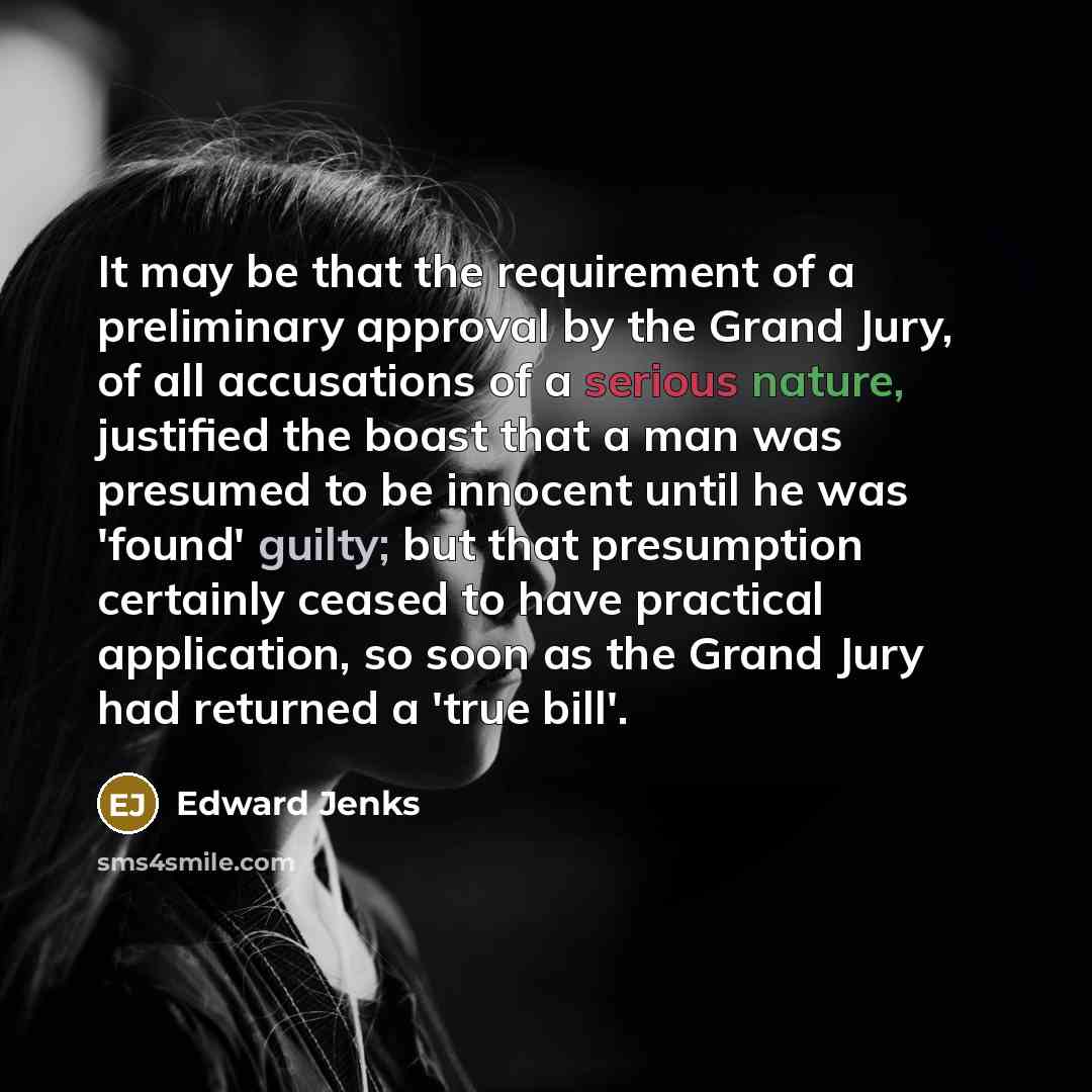 “It may be that the requirement of a preliminary approval by the Grand Jury, of all accusations of a serious nature, justified the boast that a man was presumed to be innocent until he was 'found' guilty; but that presumption certainly ceased to have practical application, so soon as the Grand Jury…” quote by Edward Jenks