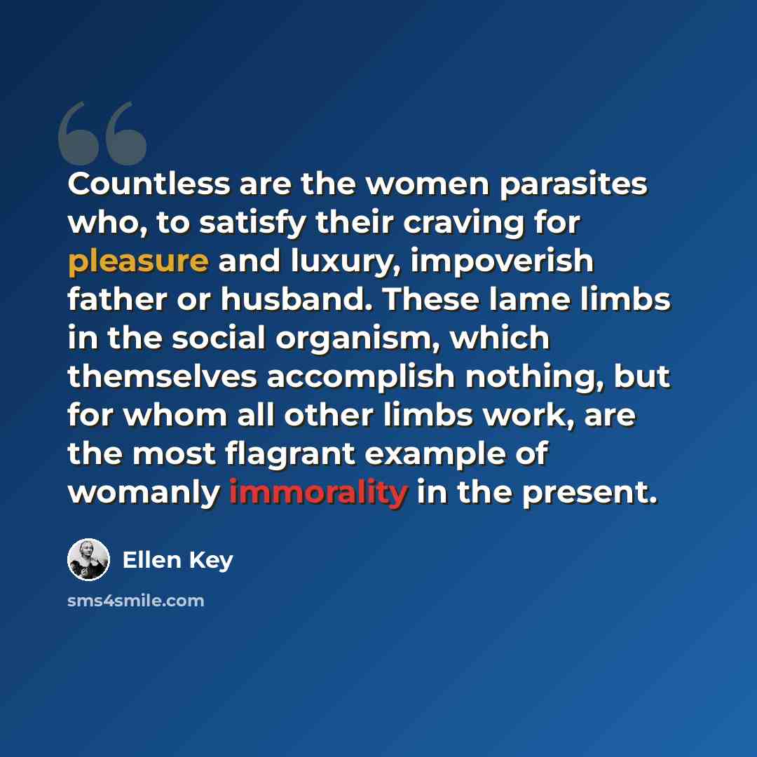 “Countless are the women parasites who, to satisfy their craving for pleasure and luxury, impoverish father or husband. These lame limbs in the social organism, which themselves accomplish nothing, but for whom all other limbs work, are the most flagrant example of womanly immorality in the present.” quote by Ellen Key