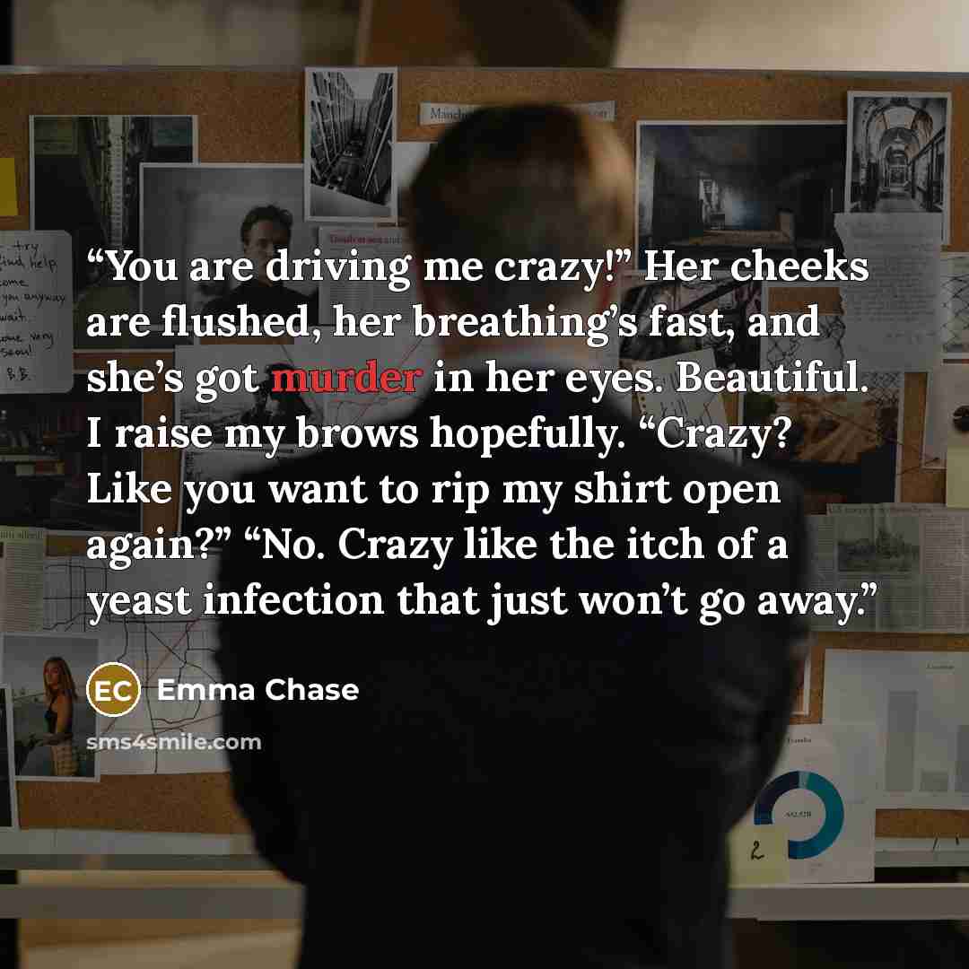“You are driving me crazy!” Her cheeks are flushed, her breathing’s fast, and she’s got murder in her eyes. Beautiful. I raise my brows hopefully. “Crazy? Like you want to rip my shirt open again?” “No. Crazy like the itch of a yeast infection that just won’t go away.” quote by Emma Chase
