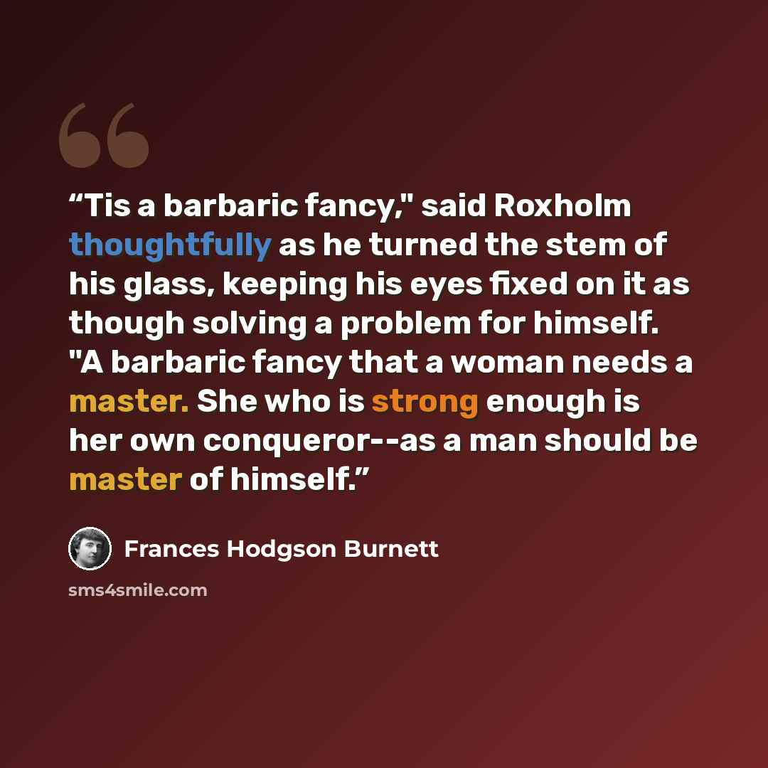“Tis a barbaric fancy," said Roxholm thoughtfully as he turned the stem of his glass, keeping his eyes fixed on it as though solving a problem for himself. "A barbaric fancy that a woman needs a master. She who is strong enough is her own conqueror--as a man should be master of himself.” quote by Frances Hodgson Burnett