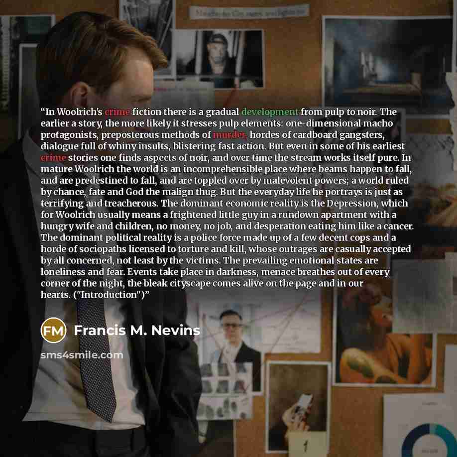 “In Woolrich's crime fiction there is a gradual development from pulp to noir. The earlier a story, the more likely it stresses pulp elements: one-dimensional macho protagonists, preposterous methods of murder, hordes of cardboard gangsters, dialogue full of whiny insults, blistering fast action…” quote by Francis M. Nevins