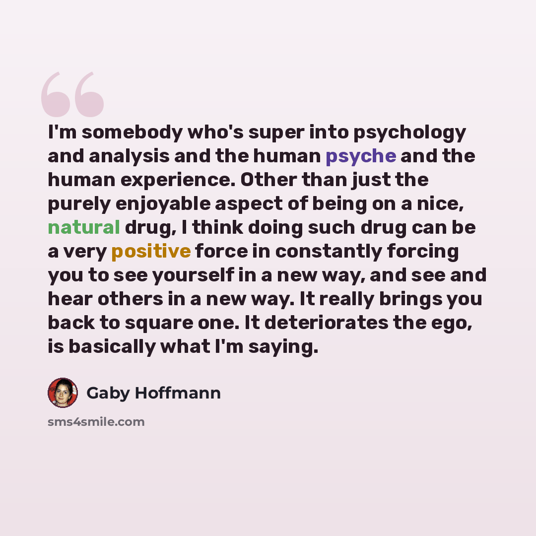 “I'm somebody who's super into psychology and analysis and the human psyche and the human experience. Other than just the purely enjoyable aspect of being on a nice, natural drug, I think doing such drug can be a very positive force in constantly forcing you to see yourself in a new way, and see…” quote by Gaby Hoffmann