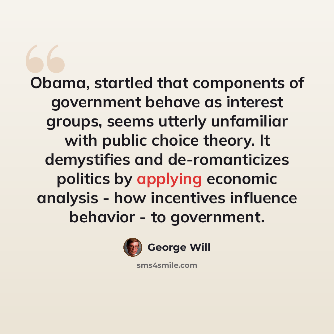 “Obama, startled that components of government behave as interest groups, seems utterly unfamiliar with public choice theory. It demystifies and de-romanticizes politics by applying economic analysis - how incentives influence behavior - to government.” quote by George Will