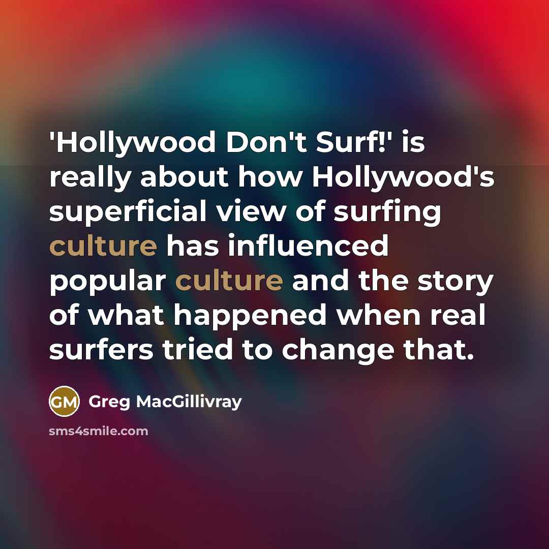 “'Hollywood Don't Surf!' is really about how Hollywood's superficial view of surfing culture has influenced popular culture and the story of what happened when real surfers tried to change that.” quote by Greg MacGillivray