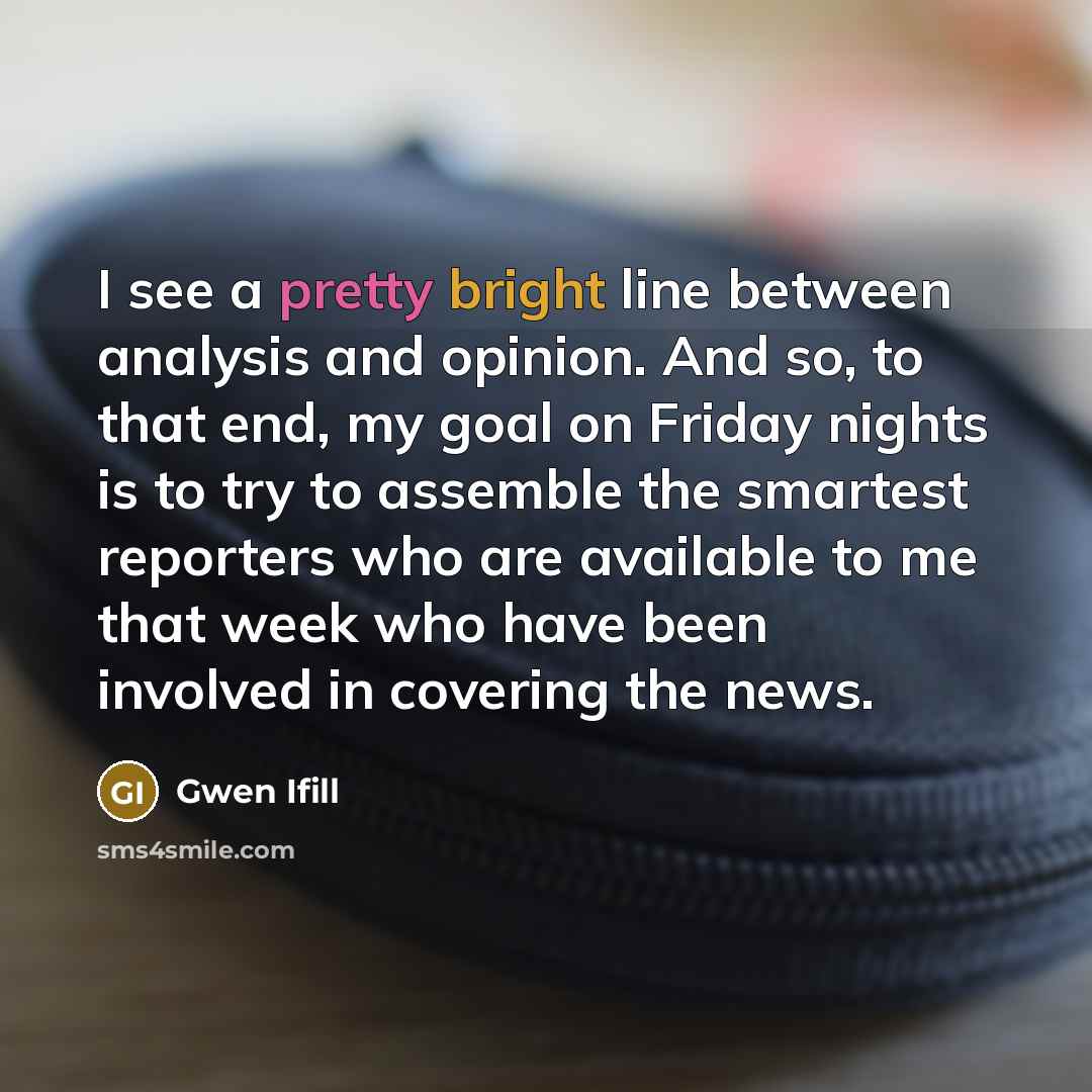 “I see a pretty bright line between analysis and opinion. And so, to that end, my goal on Friday nights is to try to assemble the smartest reporters who are available to me that week who have been involved in covering the news.” quote by Gwen Ifill