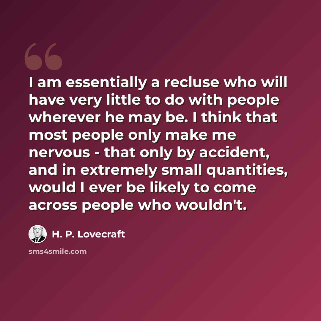 “I am essentially a recluse who will have very little to do with people wherever he may be. I think that most people only make me nervous - that only by accident, and in extremely small quantities, would I ever be likely to come across people who wouldn't.” quote by H. P. Lovecraft