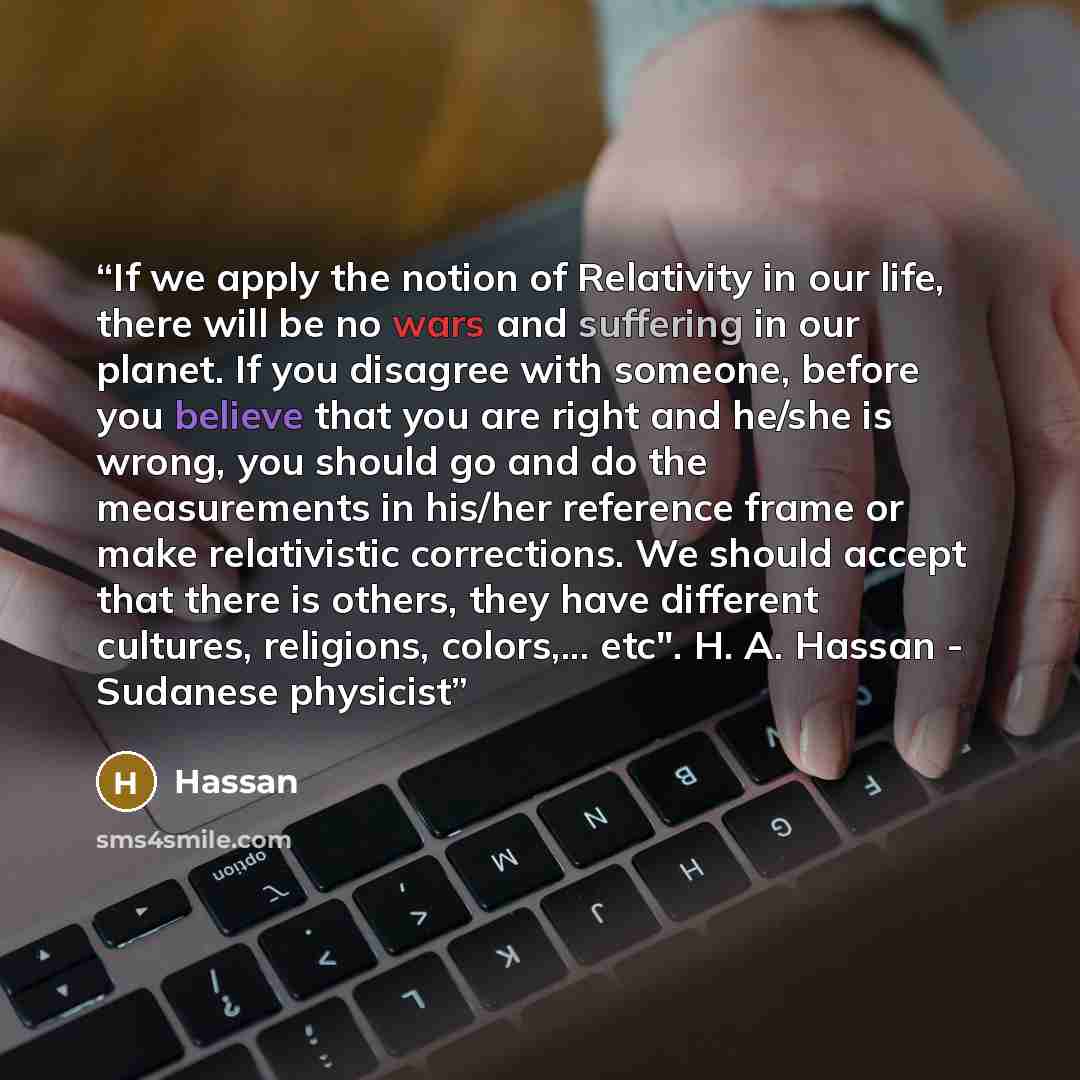 “If we apply the notion of Relativity in our life, there will be no wars and suffering in our planet. If you disagree with someone, before you believe that you are right and he/she is wrong, you should go and do the measurements in his/her reference frame or make relativistic corrections. We should…” quote by Hassan