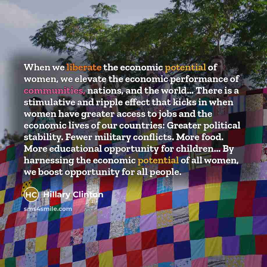 “When we liberate the economic potential of women, we elevate the economic performance of communities, nations, and the world... There is a stimulative and ripple effect that kicks in when women have greater access to jobs and the economic lives of our countries: Greater political stability. Fewer…” quote by Hillary Clinton