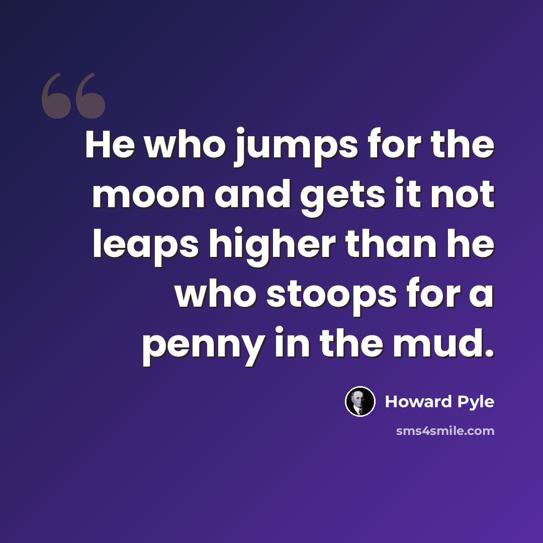 “He who jumps for the moon and gets it not leaps higher than he who stoops for a penny in the mud.” quote by Howard Pyle