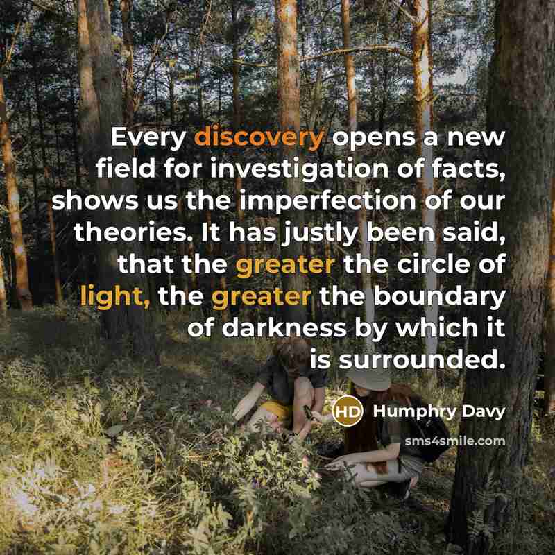 “Every discovery opens a new field for investigation of facts, shows us the imperfection of our theories. It has justly been said, that the greater the circle of light, the greater the boundary of darkness by which it is surrounded.” quote by Humphry Davy