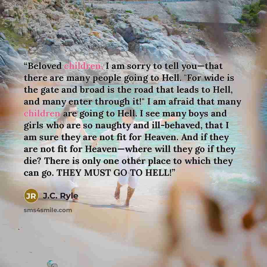 “Beloved children, I am sorry to tell you—that there are many people going to Hell. "For wide is the gate and broad is the road that leads to Hell, and many enter through it!" I am afraid that many children are going to Hell. I see many boys and girls who are so naughty and ill-behaved, that I am…” quote by J.C. Ryle