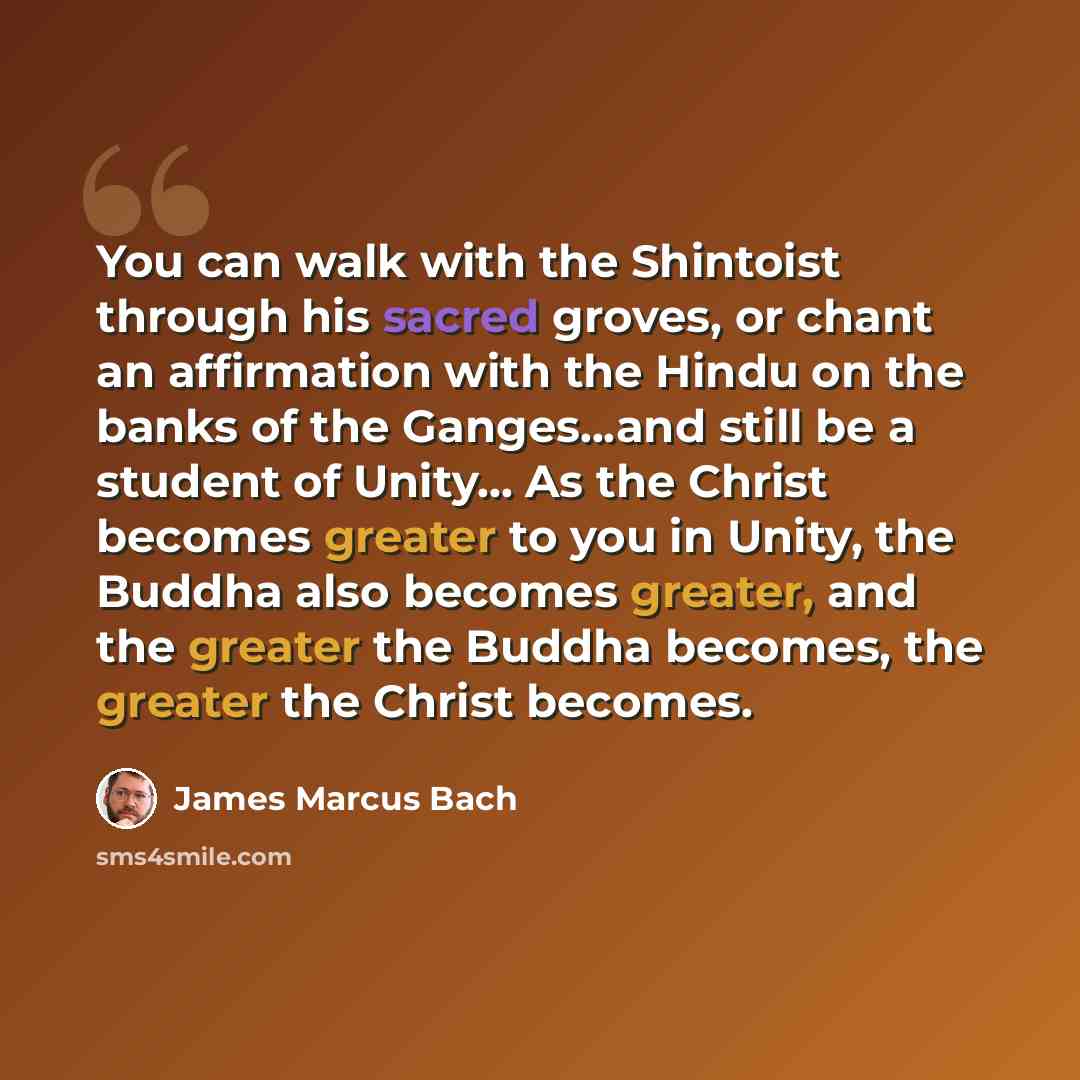 “You can walk with the Shintoist through his sacred groves, or chant an affirmation with the Hindu on the banks of the Ganges...and still be a student of Unity... As the Christ becomes greater to you in Unity, the Buddha also becomes greater, and the greater the Buddha becomes, the greater the…” quote by James Marcus Bach