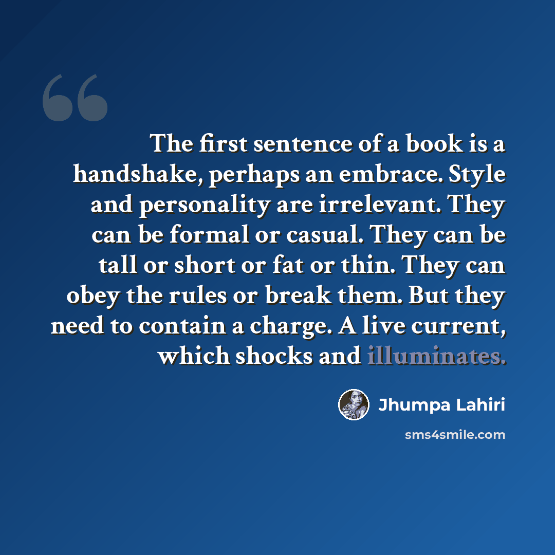 “The first sentence of a book is a handshake, perhaps an embrace. Style and personality are irrelevant. They can be formal or casual. They can be tall or short or fat or thin. They can obey the rules or break them. But they need to contain a charge. A live current, which shocks and illuminates.” quote by Jhumpa Lahiri