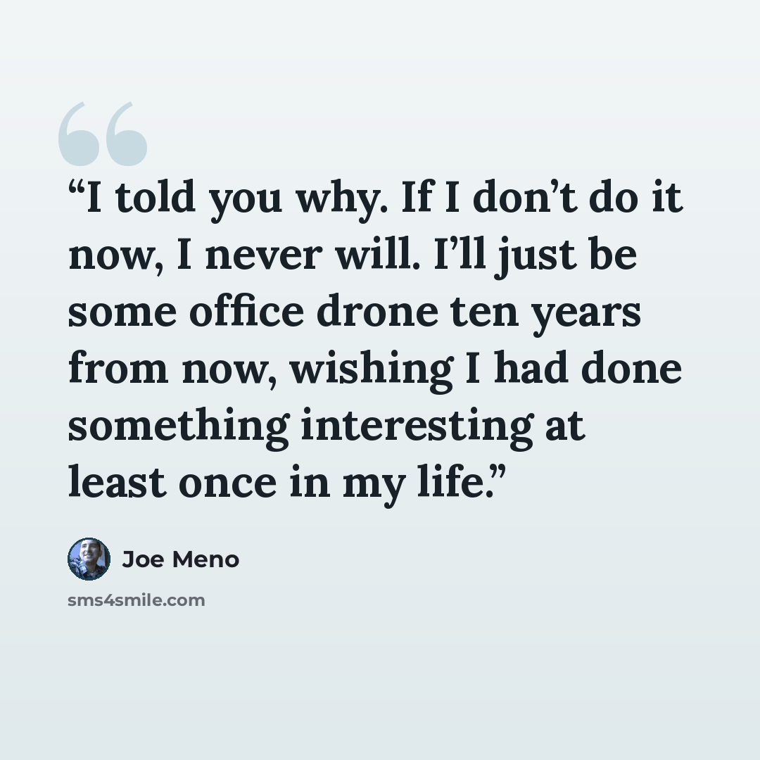 “I told you why. If I don’t do it now, I never will. I’ll just be some office drone ten years from now, wishing I had done something interesting at least once in my life.” quote by Joe Meno