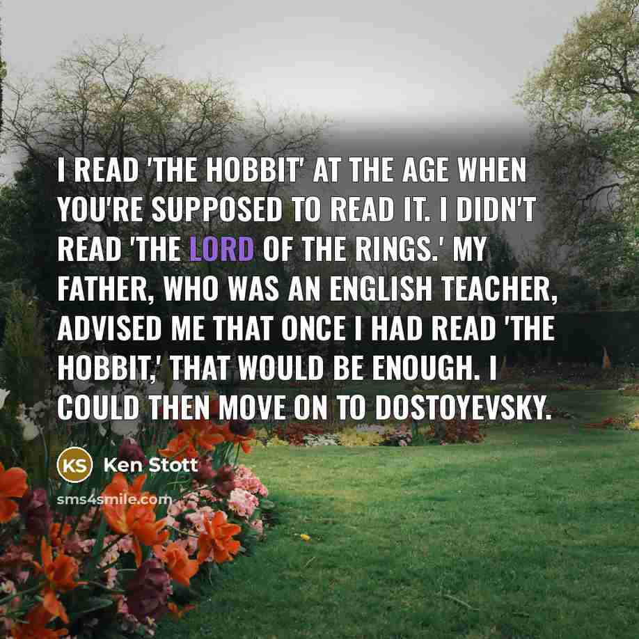 “I read 'the Hobbit' at the age when you're supposed to read it. I didn't read 'The Lord Of The Rings.' My father, who was an English teacher, advised me that once I had read 'the Hobbit,' that would be enough. I could then move on to Dostoyevsky.” quote by Ken Stott