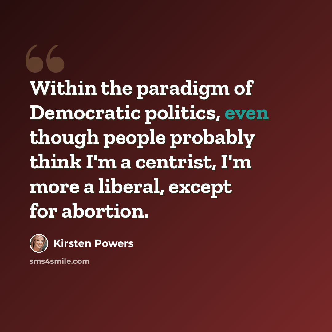 “Within the paradigm of Democratic politics, even though people probably think I'm a centrist, I'm more a liberal, except for abortion.” quote by Kirsten Powers