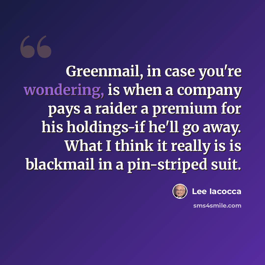 “Greenmail, in case you're wondering, is when a company pays a raider a premium for his holdings-if he'll go away. What I think it really is is blackmail in a pin-striped suit.” quote by Lee Iacocca