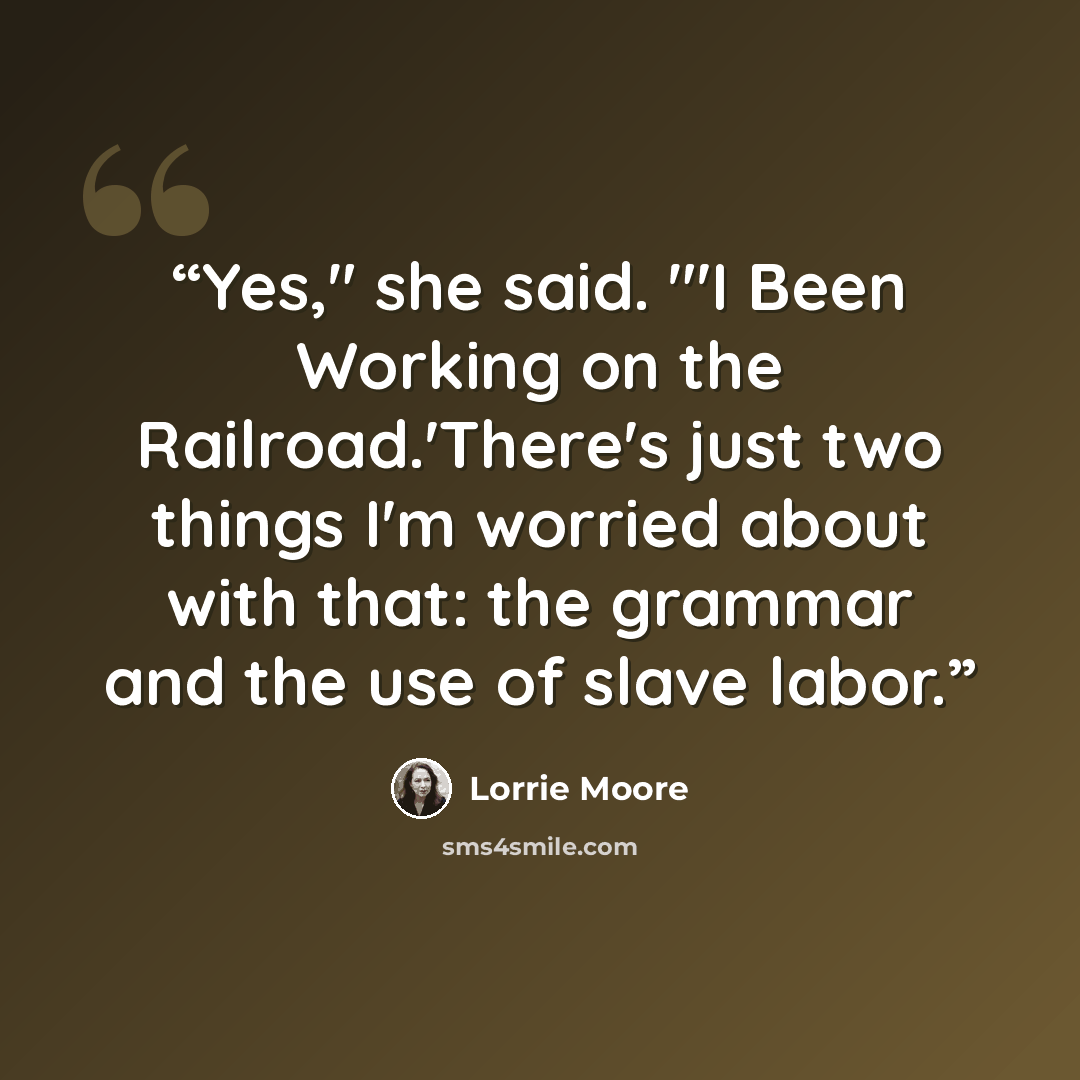 “Yes," she said. "'I Been Working on the Railroad.'There's just two things I'm worried about with that: the grammar and the use of slave labor.” quote by Lorrie Moore