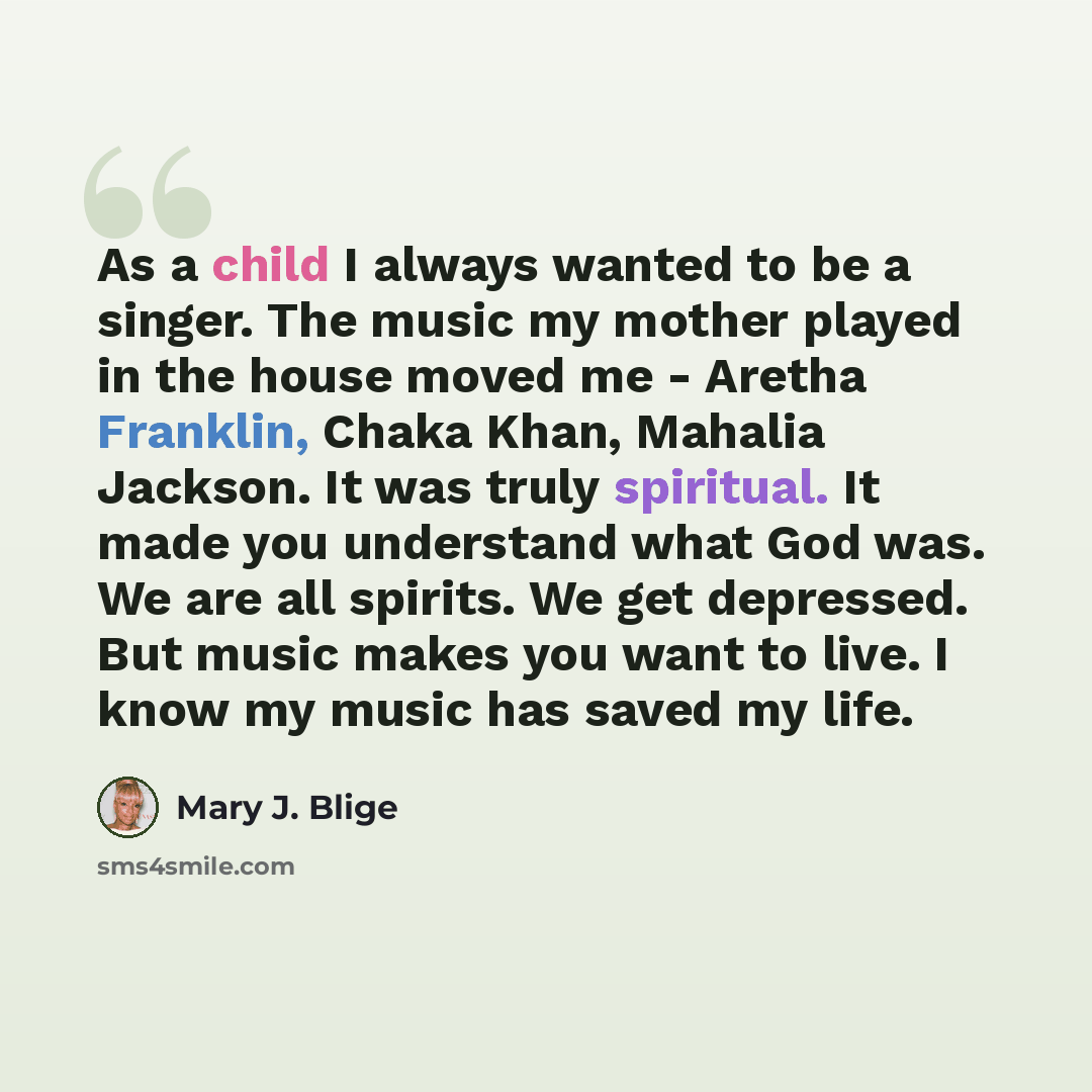 “As a child I always wanted to be a singer. The music my mother played in the house moved me - Aretha Franklin, Chaka Khan, Mahalia Jackson. It was truly spiritual. It made you understand what God was. We are all spirits. We get depressed. But music makes you want to live. I know my music has saved…” quote by Mary J. Blige