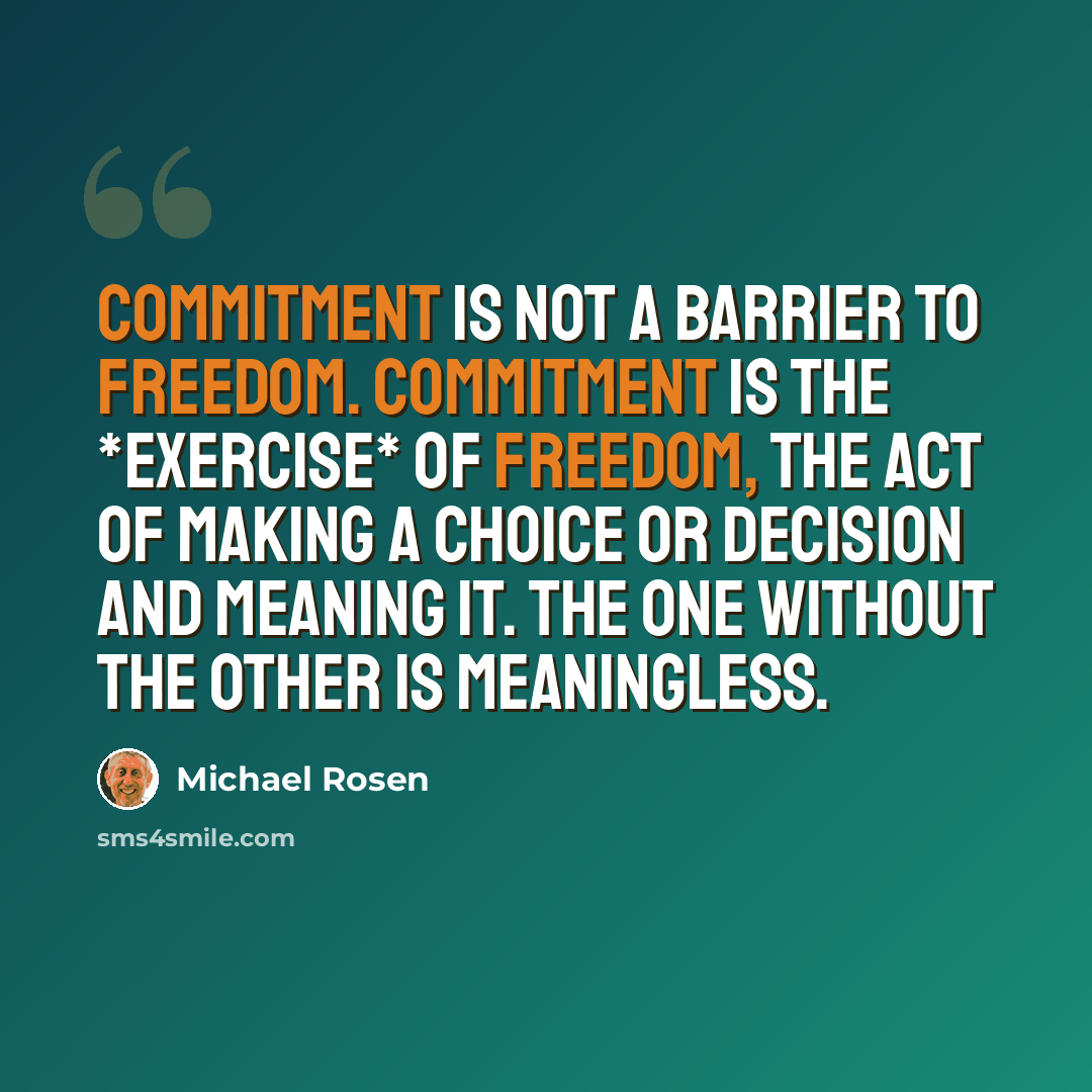 “Commitment is not a barrier to freedom. Commitment is the *exercise* of freedom, the act of making a choice or decision and meaning it. The one without the other is meaningless.” quote by Michael Rosen