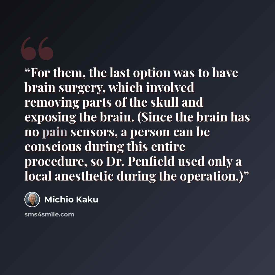 “For them, the last option was to have brain surgery, which involved removing parts of the skull and exposing the brain. (Since the brain has no pain sensors, a person can be conscious during this entire procedure, so Dr. Penfield used only a local anesthetic during the operation.)” quote by Michio Kaku