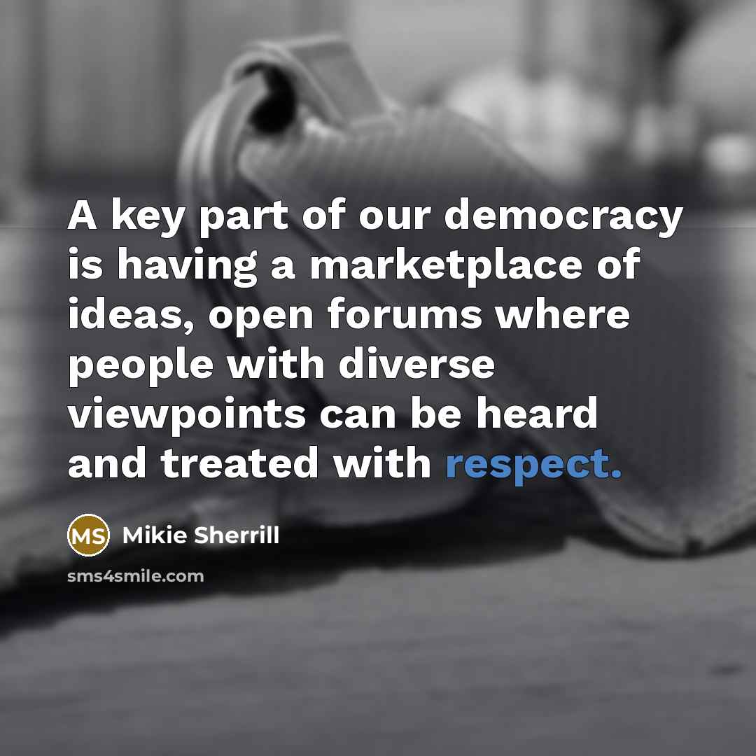 “A key part of our democracy is having a marketplace of ideas, open forums where people with diverse viewpoints can be heard and treated with respect.” quote by Mikie Sherrill