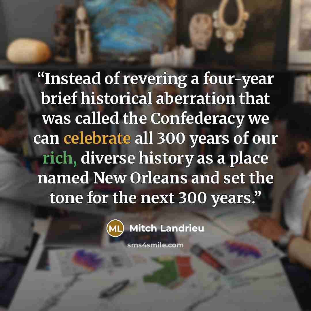 “Instead of revering a four-year brief historical aberration that was called the Confederacy we can celebrate all 300 years of our rich, diverse history as a place named New Orleans and set the tone for the next 300 years.” quote by Mitch Landrieu
