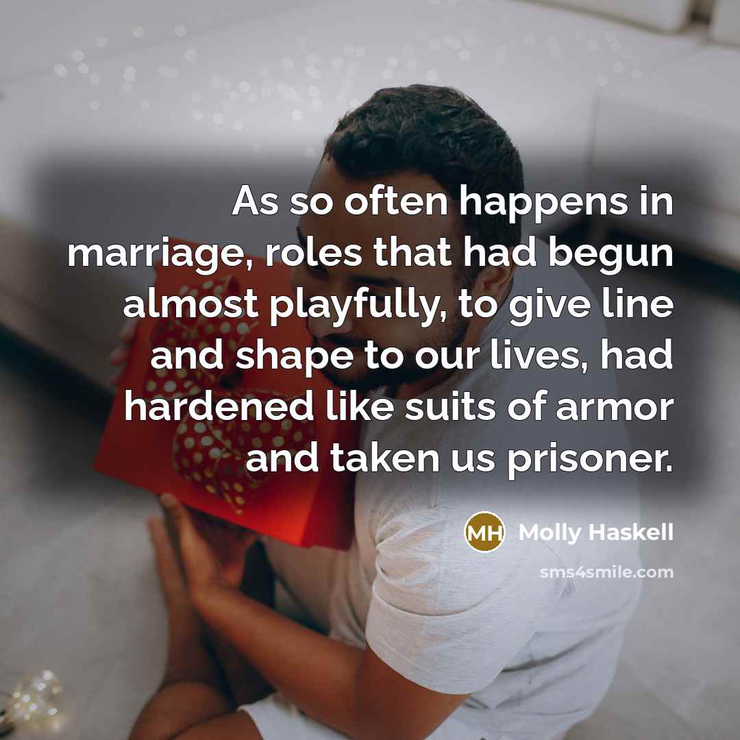 “As so often happens in marriage, roles that had begun almost playfully, to give line and shape to our lives, had hardened like suits of armor and taken us prisoner.” quote by Molly Haskell