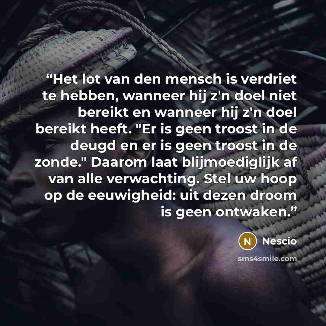 “Het lot van den mensch is verdriet te hebben, wanneer hij z'n doel niet bereikt en wanneer hij z'n doel bereikt heeft. "Er is geen troost in de deugd en er is geen troost in de zonde." Daarom laat blijmoediglijk af van alle verwachting. Stel uw hoop op de eeuwigheid: uit dezen droom is geen…” quote by Nescio