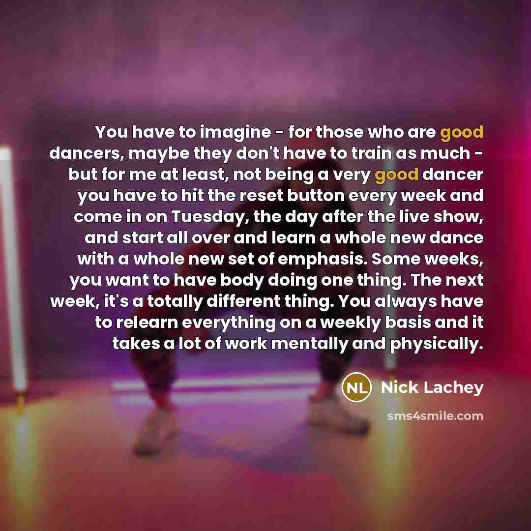 “You have to imagine - for those who are good dancers, maybe they don't have to train as much - but for me at least, not being a very good dancer you have to hit the reset button every week and come in on Tuesday, the day after the live show, and start all over and learn a whole new dance with a…” quote by Nick Lachey