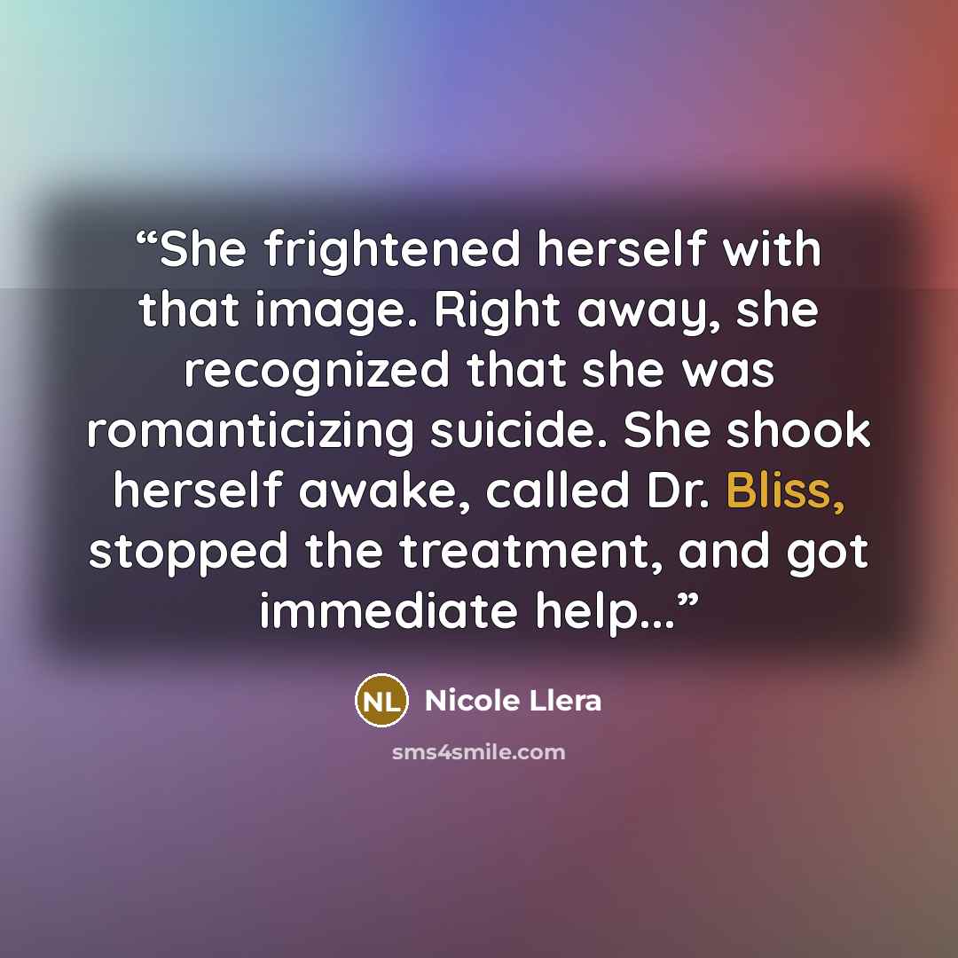 “She frightened herself with that image. Right away, she recognized that she was romanticizing suicide. She shook herself awake, called Dr. Bliss, stopped the treatment, and got immediate help...” quote by Nicole Llera