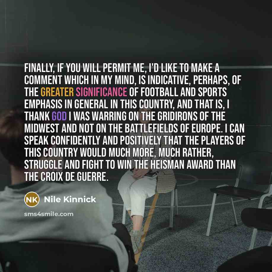 “Finally, if you will permit me, I'd like to make a comment which in my mind, is indicative, perhaps, of the greater significance of football and sports emphasis in general in this country, and that is, I thank God I was warring on the gridirons of the Midwest and not on the battlefields of Europe…” quote by Nile Kinnick