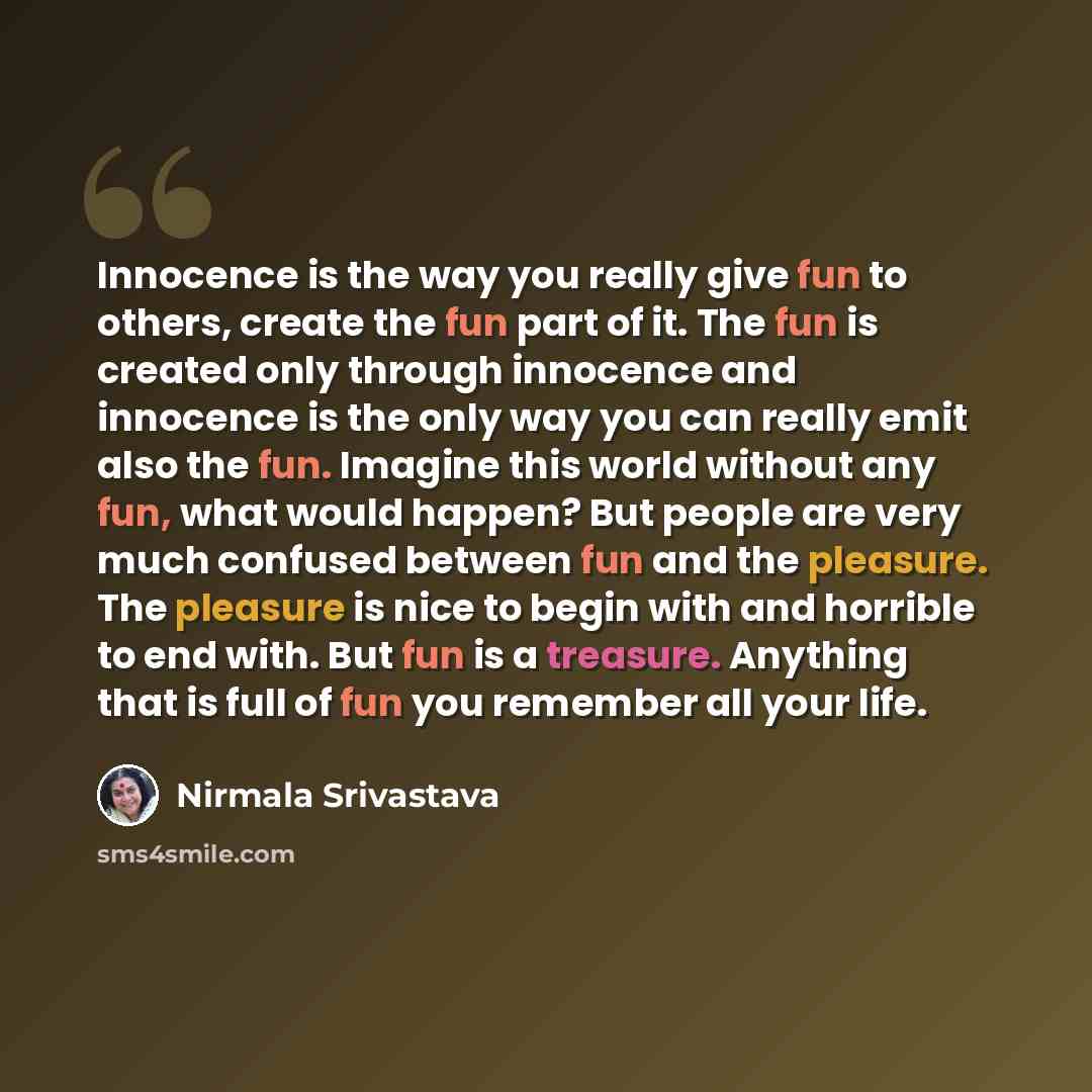 “Innocence is the way you really give fun to others, create the fun part of it. The fun is created only through innocence and innocence is the only way you can really emit also the fun. Imagine this world without any fun, what would happen? But people are very much confused between fun and the…” quote by Nirmala Srivastava